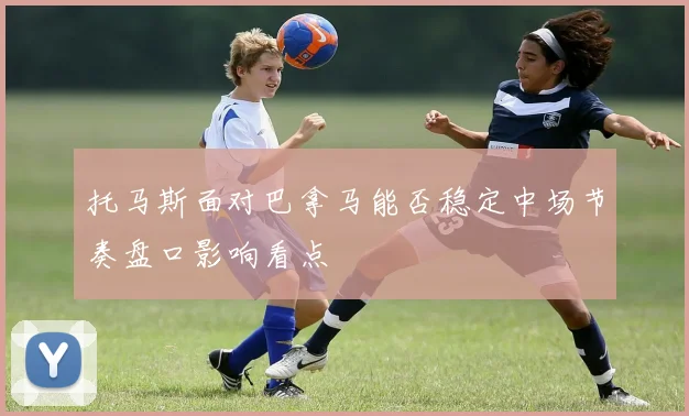 托马斯面对巴拿马能否稳定中场节奏盘口影响看点