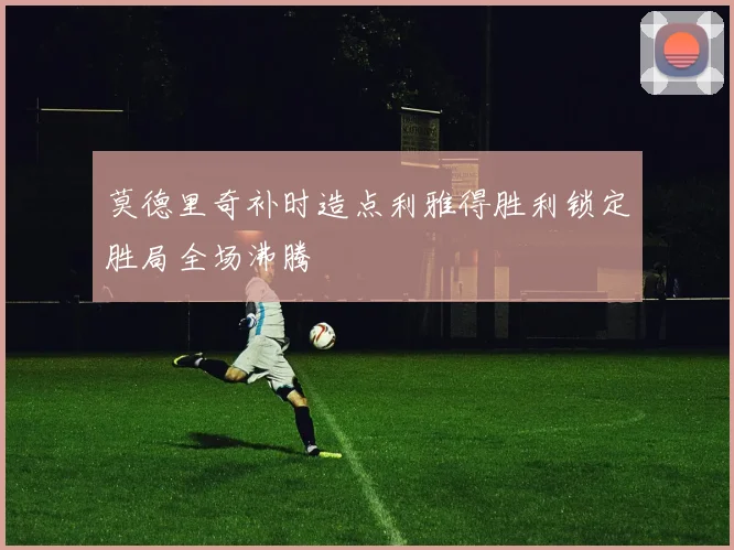 莫德里奇补时造点利雅得胜利锁定胜局全场沸腾