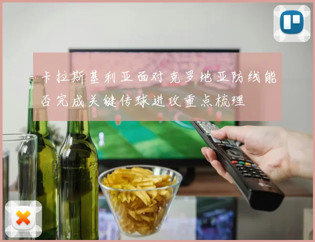 卡拉斯基利亚面对克罗地亚防线能否完成关键传球进攻重点梳理