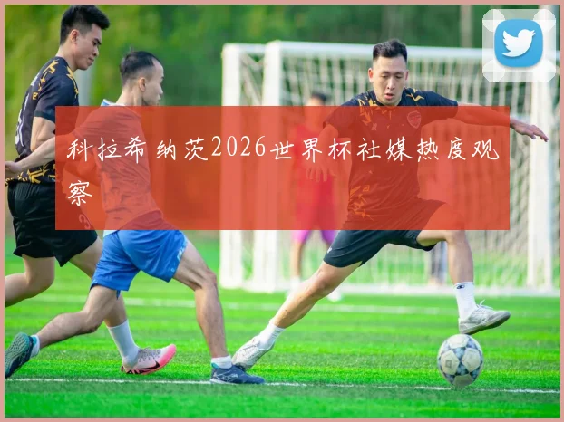 科拉希纳茨2026世界杯社媒热度观察