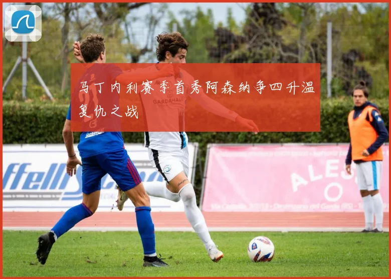 马丁内利赛季首秀阿森纳争四升温复仇之战