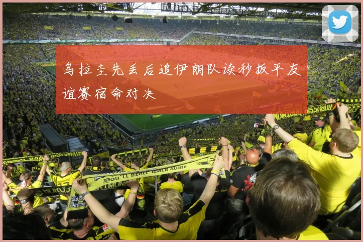 乌拉圭先丢后追伊朗队读秒扳平友谊赛宿命对决