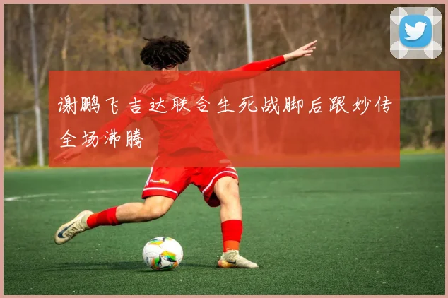 谢鹏飞吉达联合生死战脚后跟妙传全场沸腾