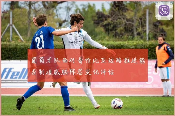 葡萄牙队面对哥伦比亚边路推进能否制造威胁阵容变化评估
