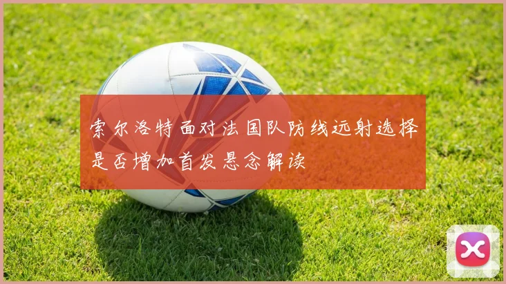 索尔洛特面对法国队防线远射选择是否增加首发悬念解读