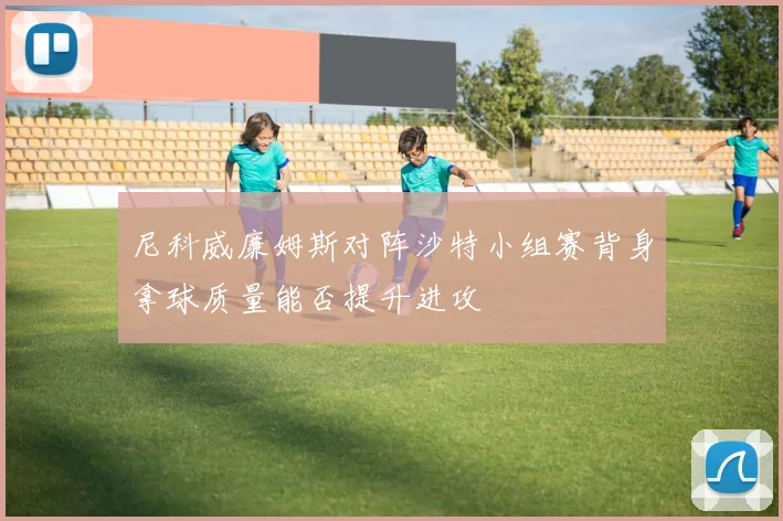 尼科威廉姆斯对阵沙特小组赛背身拿球质量能否提升进攻