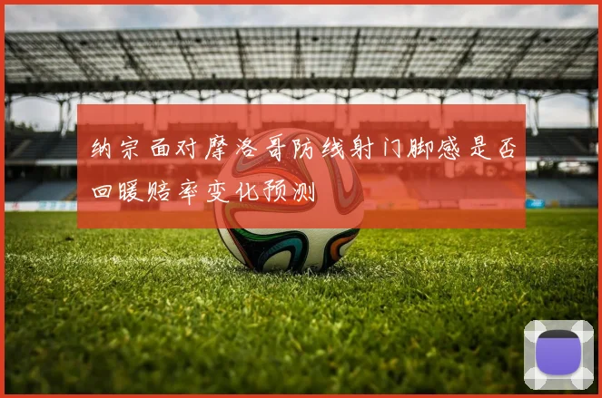 纳宗面对摩洛哥防线射门脚感是否回暖赔率变化预测