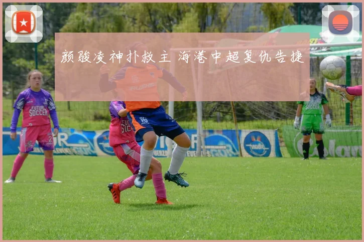颜骏凌神扑救主 海港中超复仇告捷