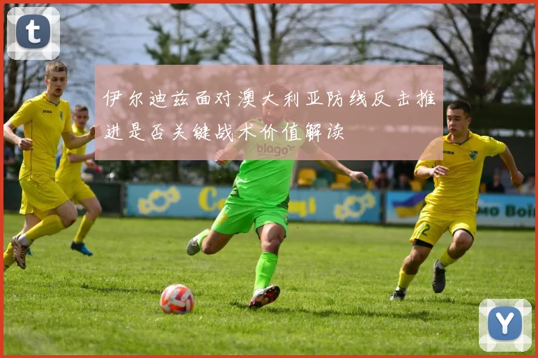 伊尔迪兹面对澳大利亚防线反击推进是否关键战术价值解读