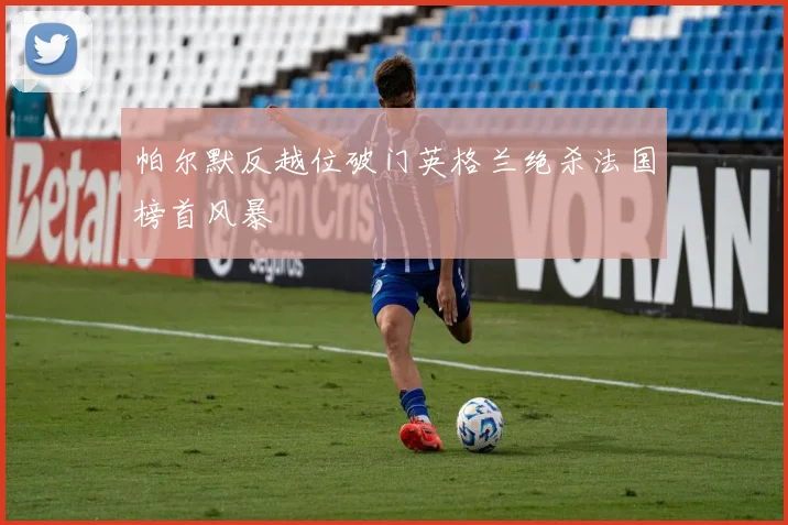 帕尔默反越位破门英格兰绝杀法国榜首风暴