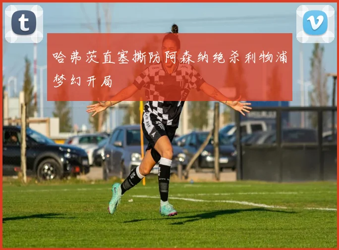 哈弗茨直塞撕防阿森纳绝杀利物浦梦幻开局