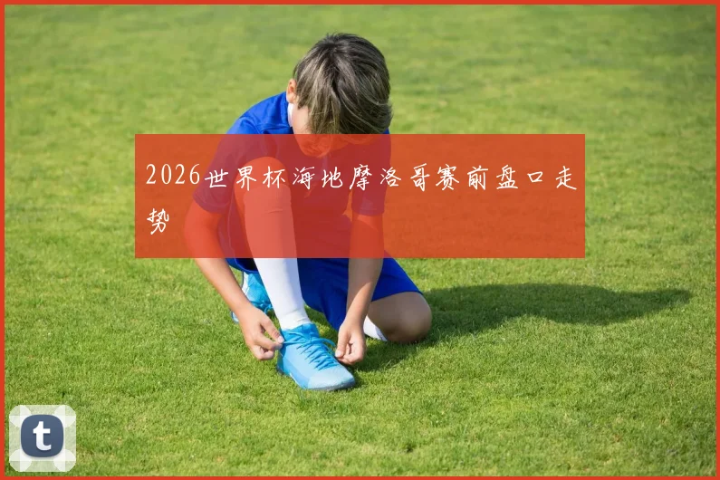 2026世界杯海地摩洛哥赛前盘口走势