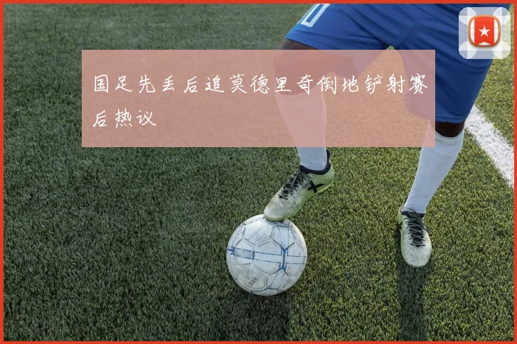 国足先丢后追莫德里奇倒地铲射赛后热议