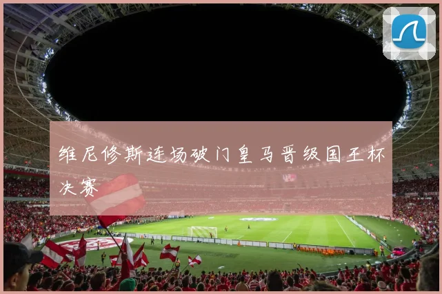 维尼修斯连场破门皇马晋级国王杯决赛