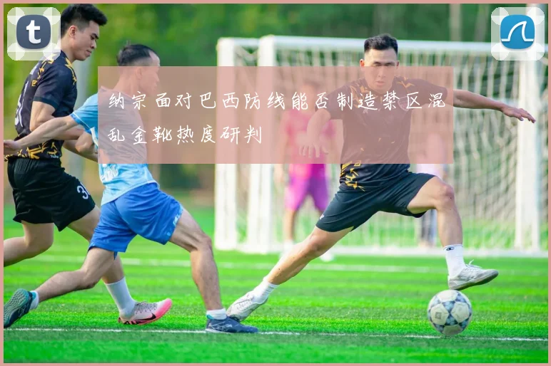 纳宗面对巴西防线能否制造禁区混乱金靴热度研判
