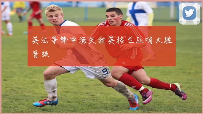 英法争锋中场失控英格兰压哨大胜晋级