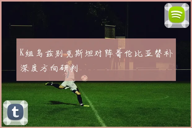 K组乌兹别克斯坦对阵哥伦比亚替补深度方向研判