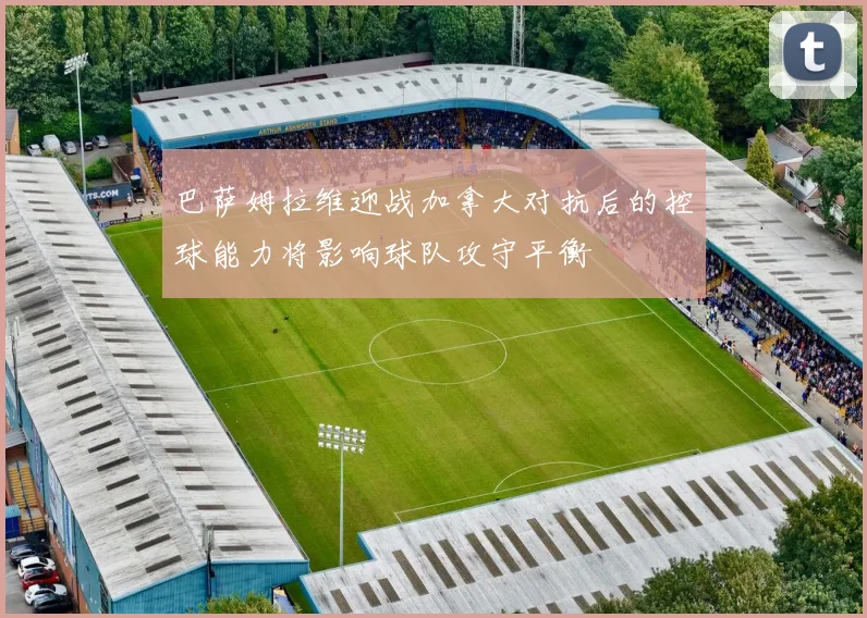 巴萨姆拉维迎战加拿大对抗后的控球能力将影响球队攻守平衡