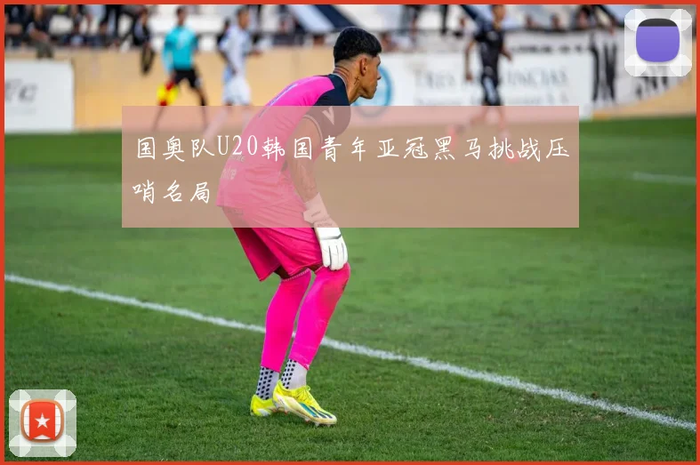 国奥队U20韩国青年亚冠黑马挑战压哨名局