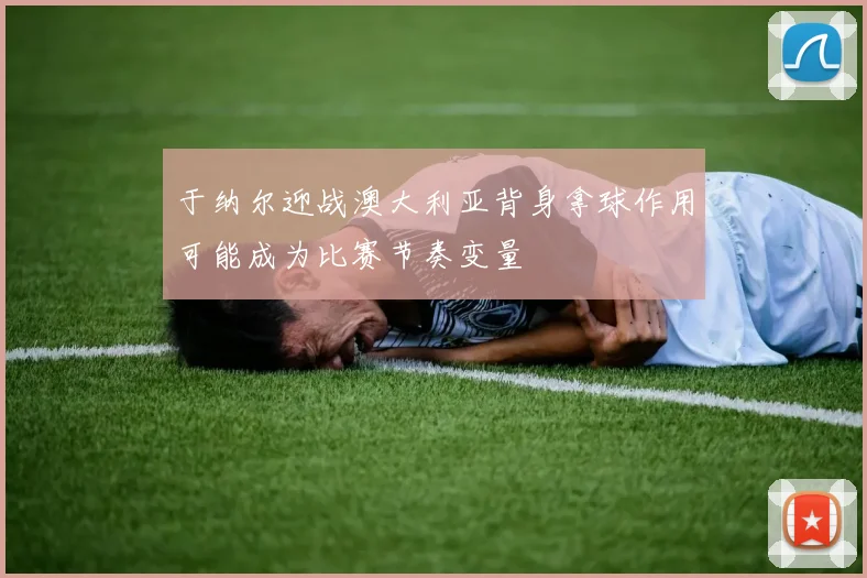 于纳尔迎战澳大利亚背身拿球作用可能成为比赛节奏变量