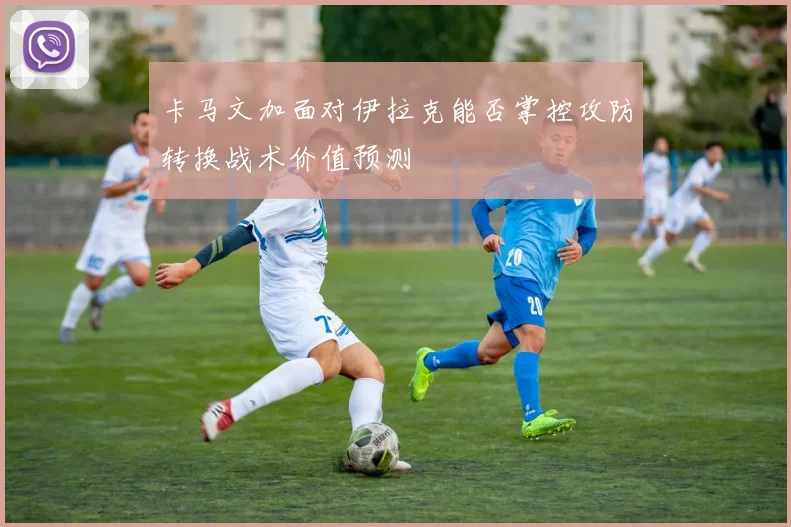 卡马文加面对伊拉克能否掌控攻防转换战术价值预测