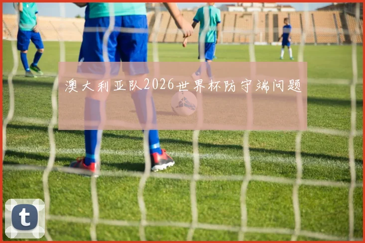 澳大利亚队2026世界杯防守端问题