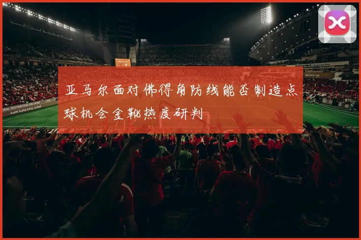 亚马尔面对佛得角防线能否制造点球机会金靴热度研判