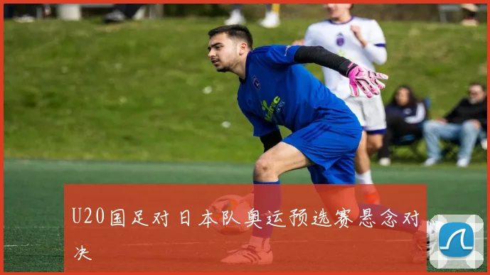 U20国足对日本队奥运预选赛悬念对决