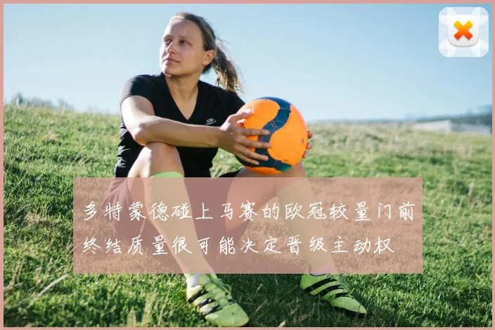 多特蒙德碰上马赛的欧冠较量门前终结质量很可能决定晋级主动权
