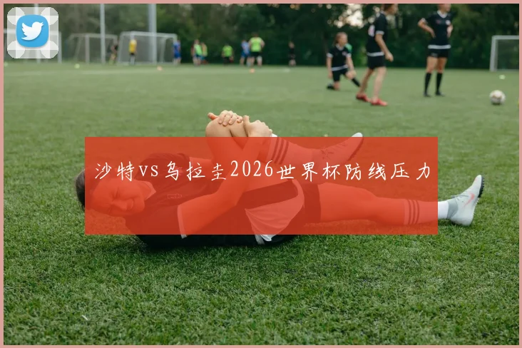 沙特vs乌拉圭2026世界杯防线压力