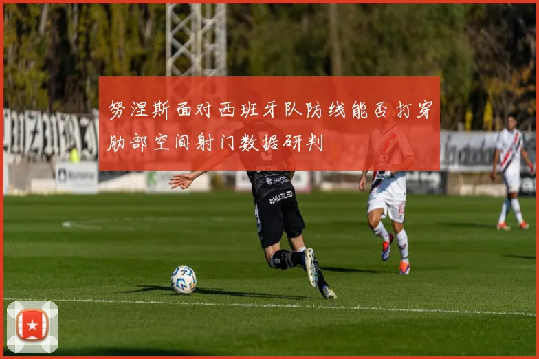 努涅斯面对西班牙队防线能否打穿肋部空间射门数据研判
