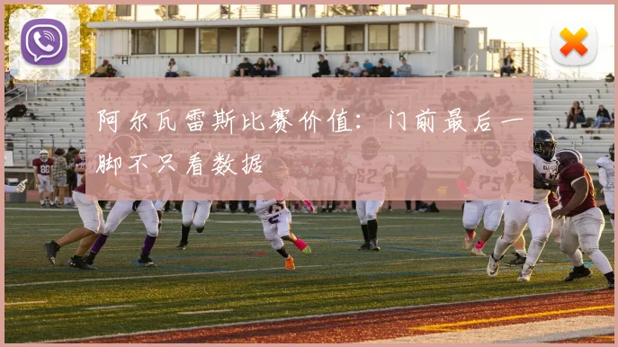 阿尔瓦雷斯比赛价值：门前最后一脚不只看数据