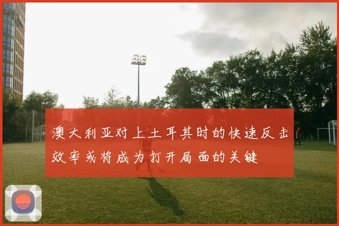 澳大利亚对上土耳其时的快速反击效率或将成为打开局面的关键