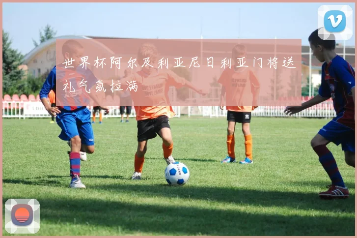 世界杯阿尔及利亚尼日利亚门将送礼气氛拉满