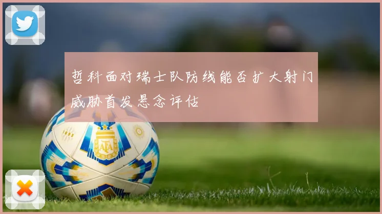 哲科面对瑞士队防线能否扩大射门威胁首发悬念评估