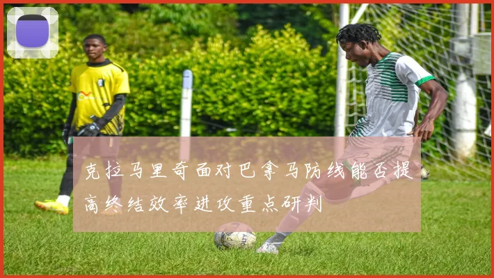 克拉马里奇面对巴拿马防线能否提高终结效率进攻重点研判