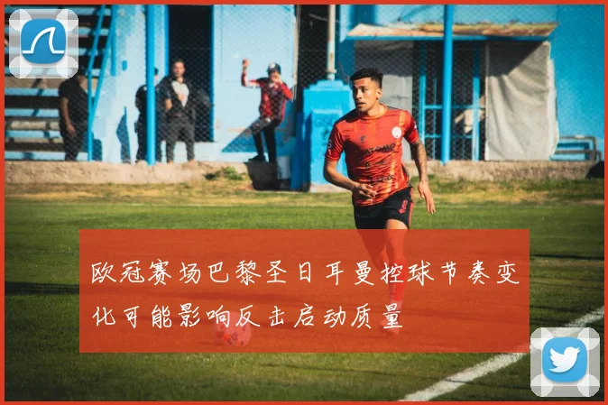 欧冠赛场巴黎圣日耳曼控球节奏变化可能影响反击启动质量