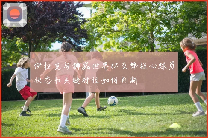 伊拉克与挪威世界杯交锋核心球员状态和关键对位如何判断