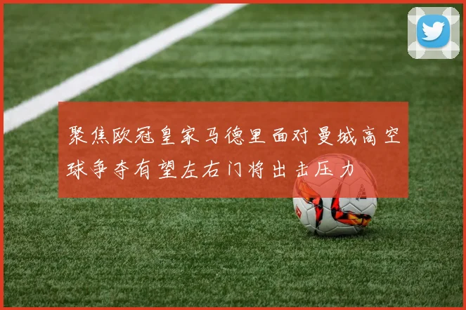 聚焦欧冠皇家马德里面对曼城高空球争夺有望左右门将出击压力