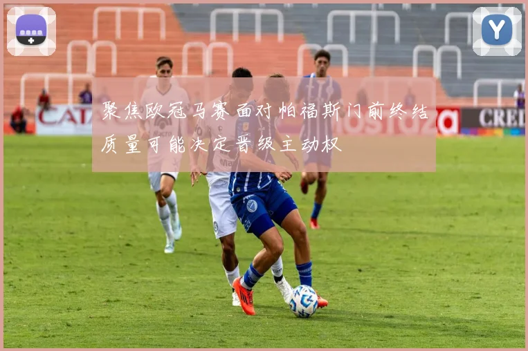 聚焦欧冠马赛面对帕福斯门前终结质量可能决定晋级主动权