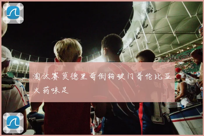 淘汰赛莫德里奇倒钩破门哥伦比亚火药味足