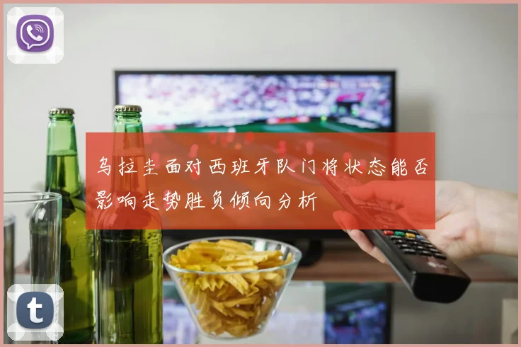 乌拉圭面对西班牙队门将状态能否影响走势胜负倾向分析