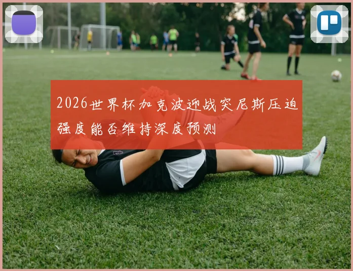 2026世界杯加克波迎战突尼斯压迫强度能否维持深度预测
