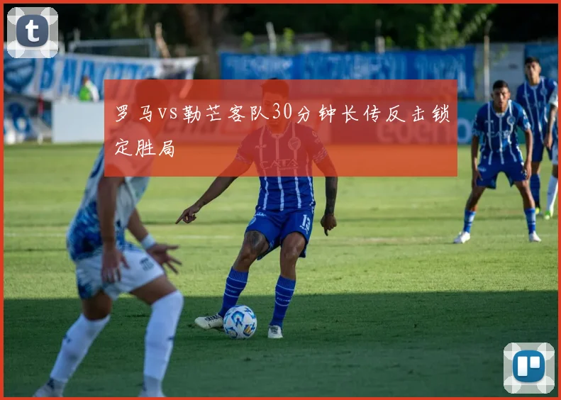 罗马vs勒芒客队30分钟长传反击锁定胜局