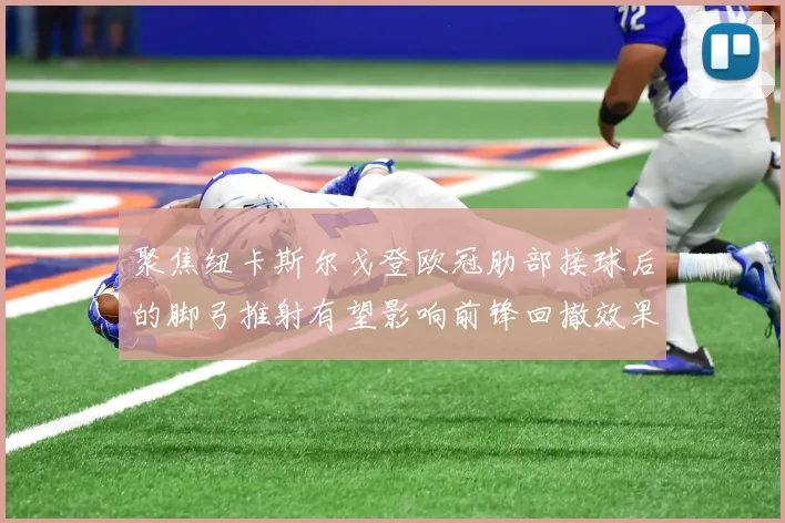 聚焦纽卡斯尔戈登欧冠肋部接球后的脚弓推射有望影响前锋回撤效果